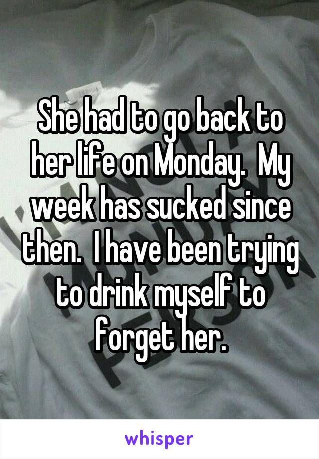 She had to go back to her life on Monday.  My week has sucked since then.  I have been trying to drink myself to forget her.