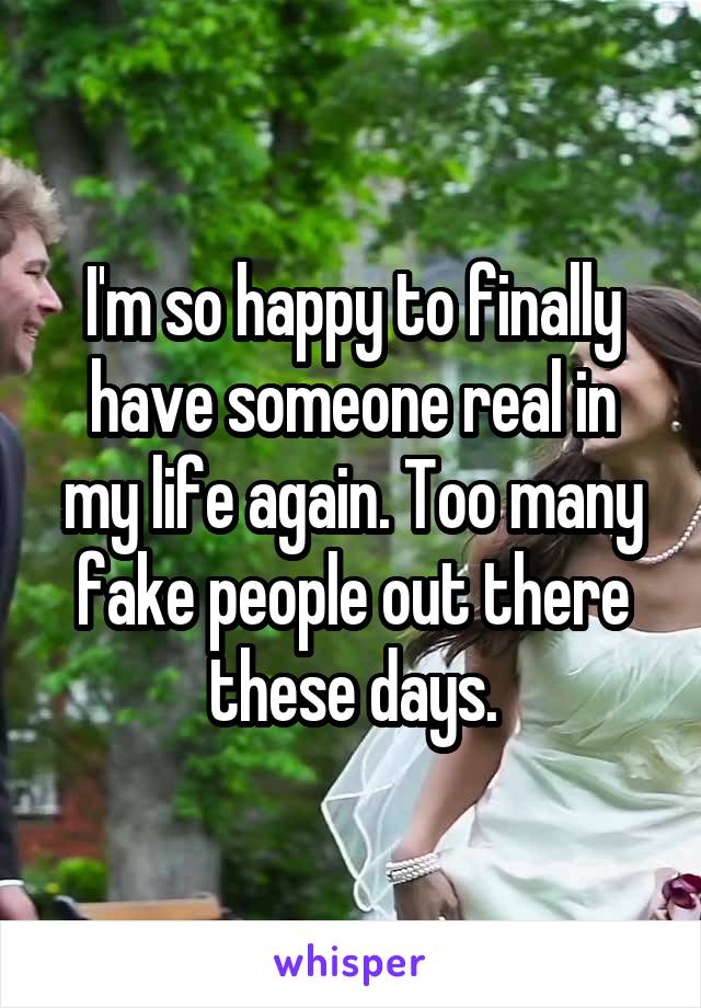 I'm so happy to finally have someone real in my life again. Too many fake people out there these days.