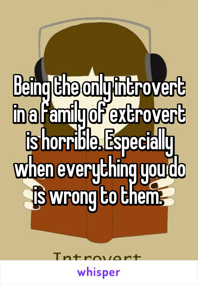 Being the only introvert in a family of extrovert is horrible. Especially when everything you do is wrong to them. 