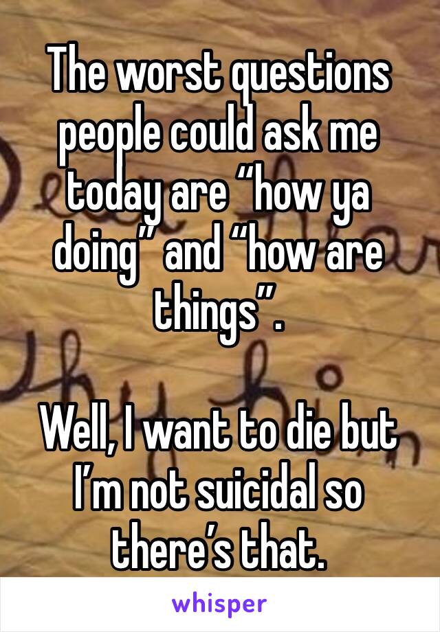 The worst questions people could ask me today are “how ya doing” and “how are things”. 

Well, I want to die but I’m not suicidal so there’s that.