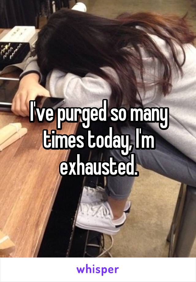 I've purged so many times today, I'm exhausted.
