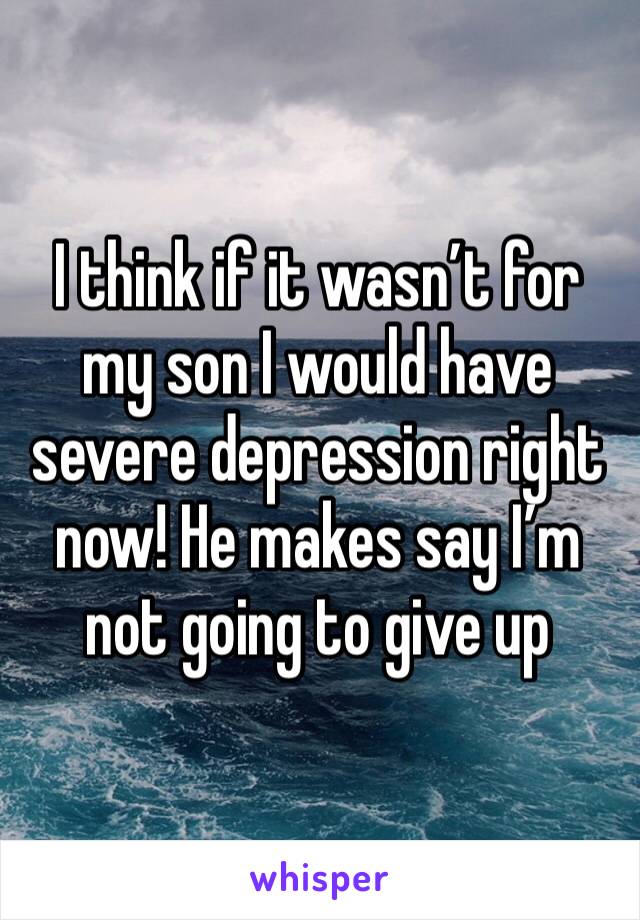 I think if it wasn’t for my son I would have severe depression right now! He makes say I’m not going to give up 