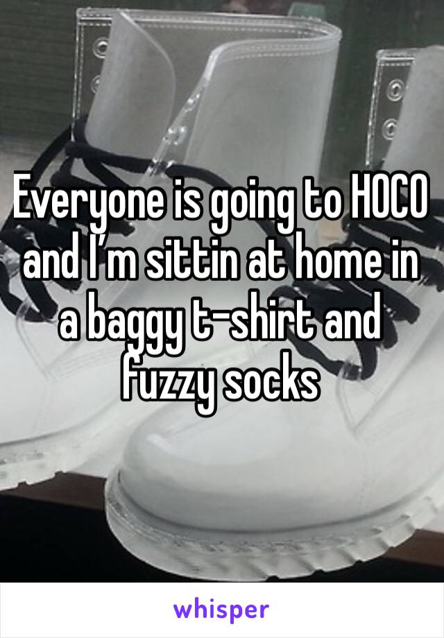 Everyone is going to HOCO and I’m sittin at home in a baggy t-shirt and fuzzy socks 