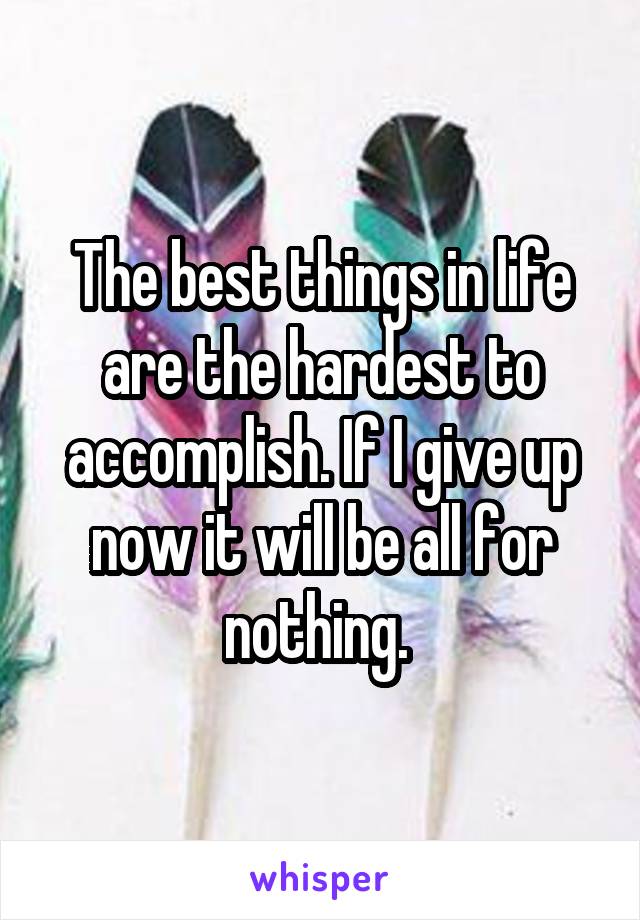 The best things in life are the hardest to accomplish. If I give up now it will be all for nothing. 