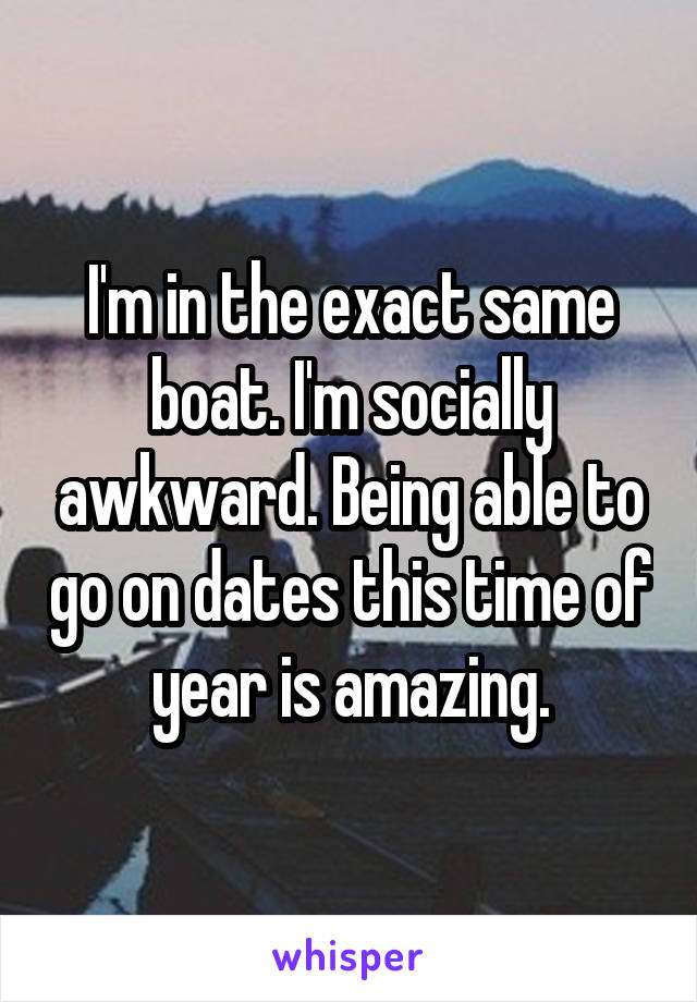 I'm in the exact same boat. I'm socially awkward. Being able to go on dates this time of year is amazing.