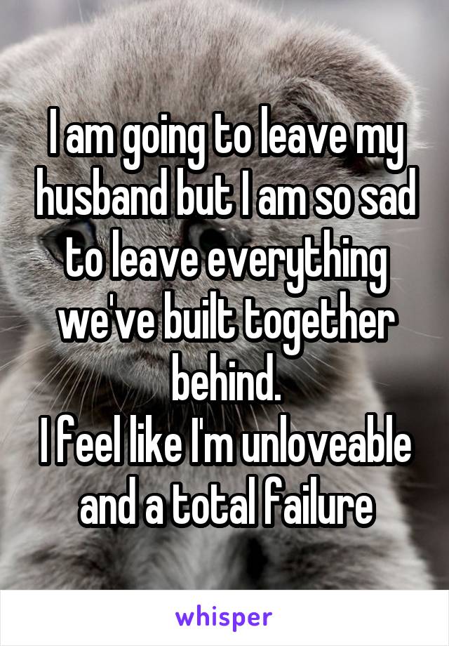 I am going to leave my husband but I am so sad to leave everything we've built together behind.
I feel like I'm unloveable and a total failure