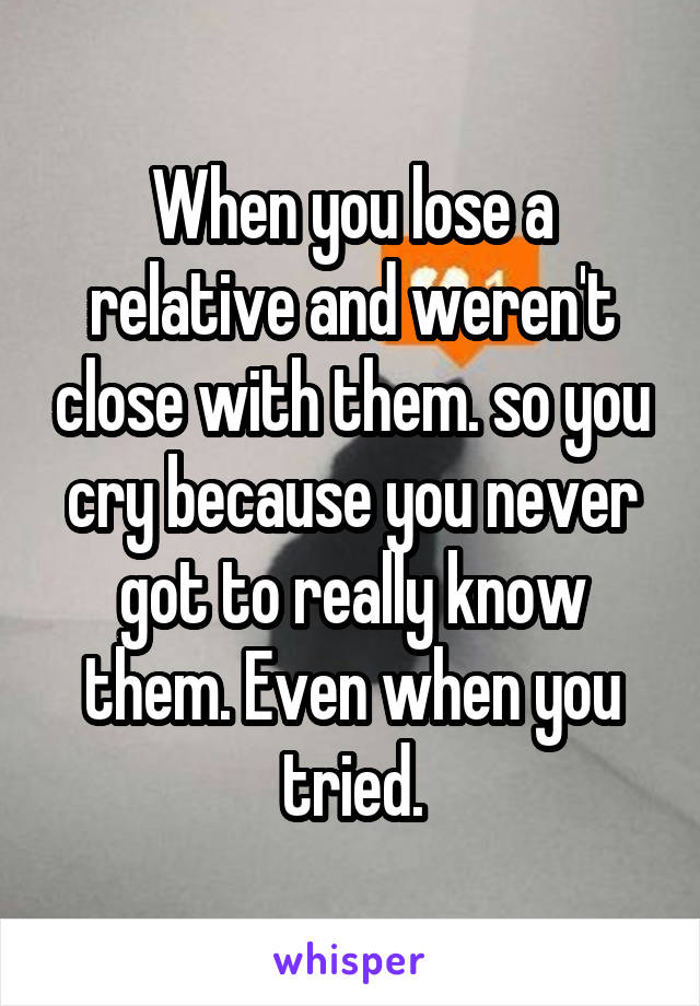 When you lose a relative and weren't close with them. so you cry because you never got to really know them. Even when you tried.