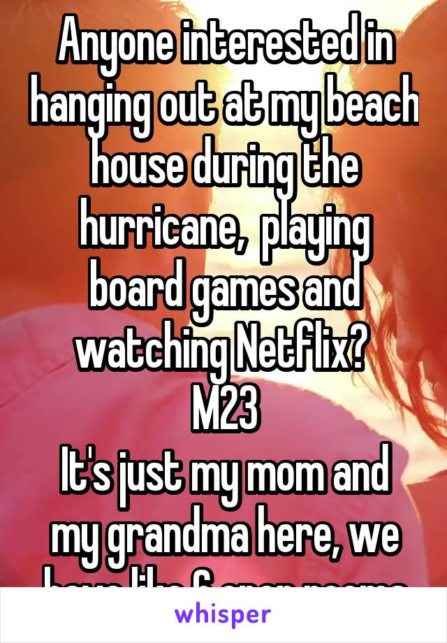 Anyone interested in hanging out at my beach house during the hurricane,  playing board games and watching Netflix? 
M23
It's just my mom and my grandma here, we have like 6 open rooms