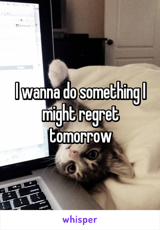 I wanna do something I might regret tomorrow