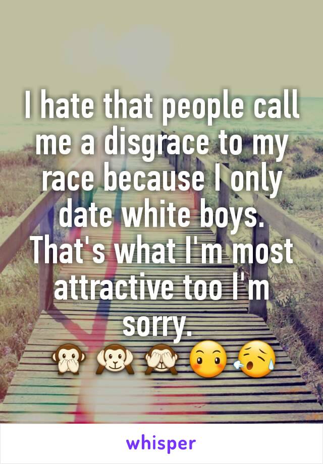 I hate that people call me a disgrace to my race because I only date white boys. That's what I'm most attractive too I'm sorry. 
🙊🙉🙈😶😥