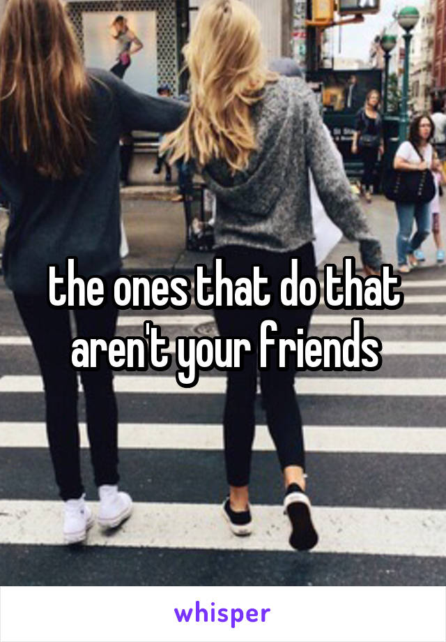 the ones that do that aren't your friends