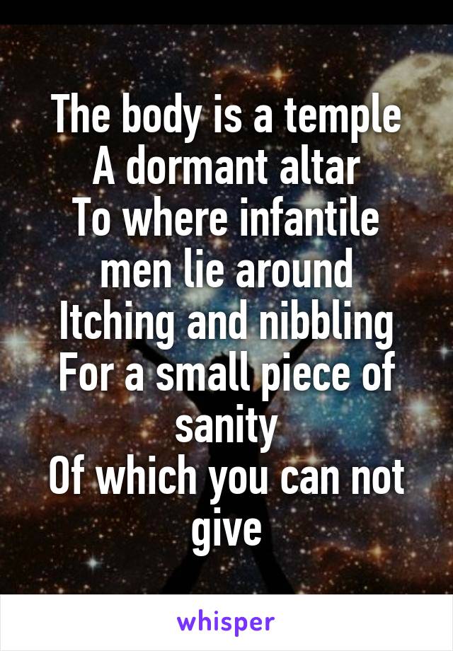The body is a temple
A dormant altar
To where infantile men lie around
Itching and nibbling
For a small piece of sanity
Of which you can not give