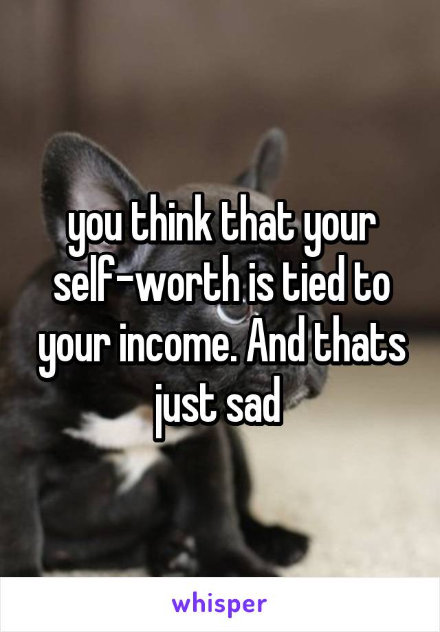 you think that your self-worth is tied to your income. And thats just sad 