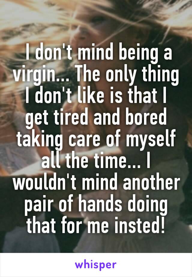  I don't mind being a virgin... The only thing I don't like is that I get tired and bored taking care of myself all the time... I wouldn't mind another pair of hands doing that for me insted!
