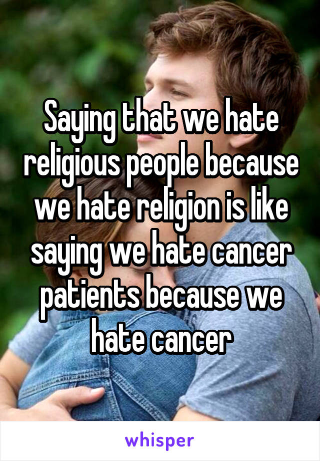 Saying that we hate religious people because we hate religion is like saying we hate cancer patients because we hate cancer