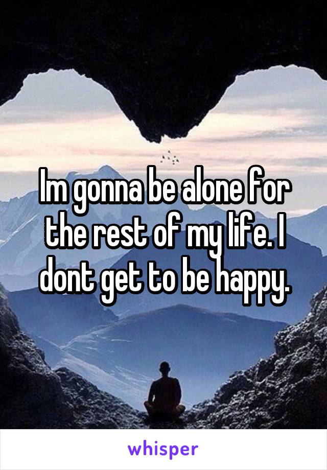 Im gonna be alone for the rest of my life. I dont get to be happy.