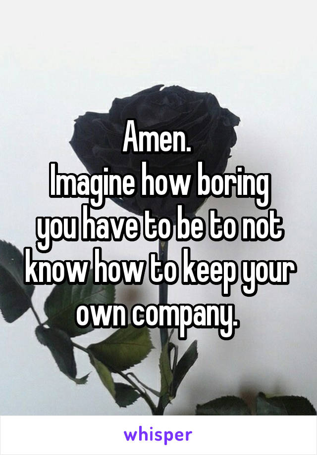 Amen. 
Imagine how boring you have to be to not know how to keep your own company. 