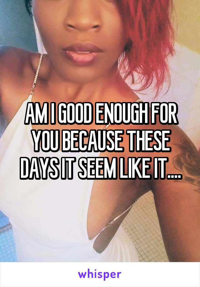 AM I GOOD ENOUGH FOR YOU BECAUSE THESE DAYS IT SEEM LIKE IT....