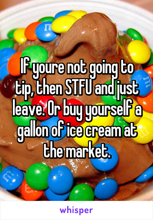 If youre not going to tip, then STFU and just leave. Or buy yourself a gallon of ice cream at the market.