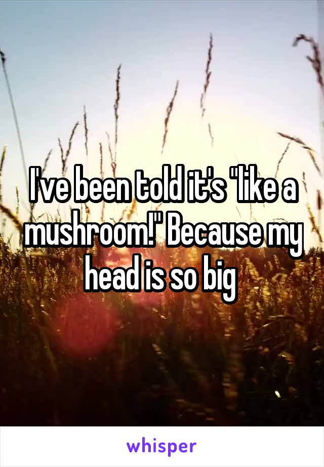 I've been told it's "like a mushroom!" Because my head is so big 