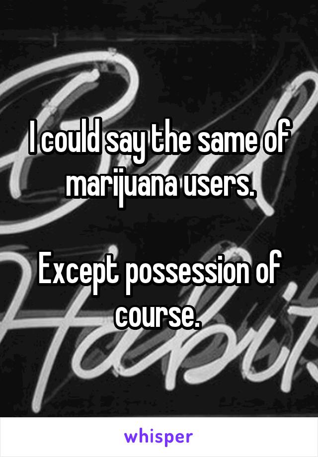 I could say the same of marijuana users.

Except possession of course. 