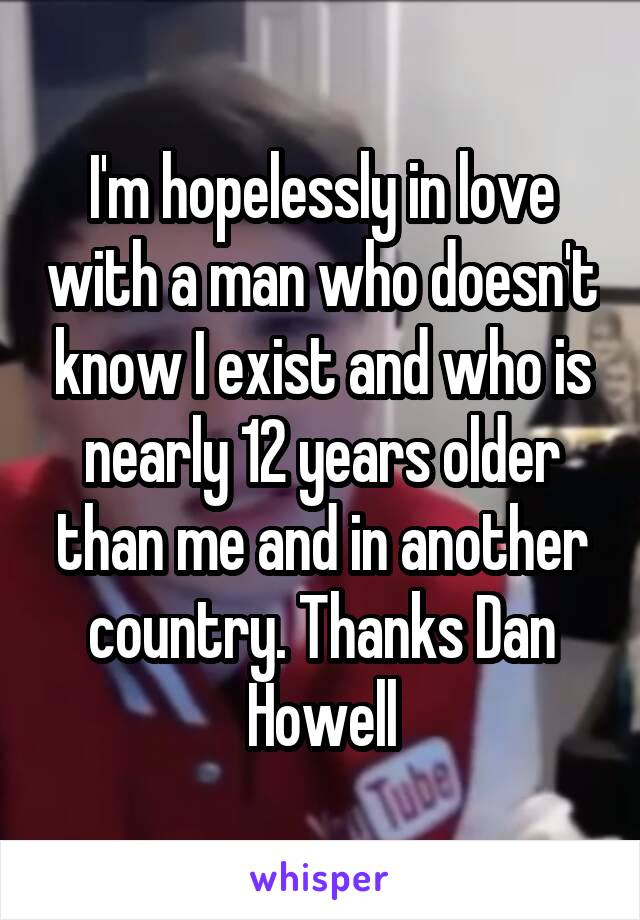 I'm hopelessly in love with a man who doesn't know I exist and who is nearly 12 years older than me and in another country. Thanks Dan Howell