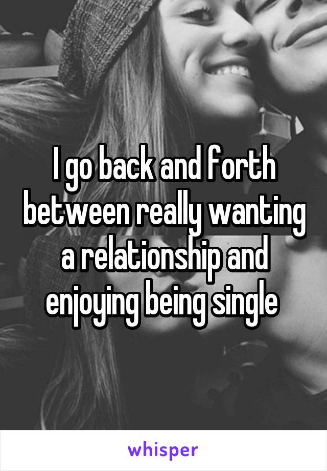 I go back and forth between really wanting a relationship and enjoying being single 