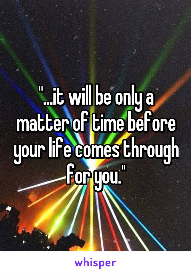 "...it will be only a matter of time before your life comes through for you."