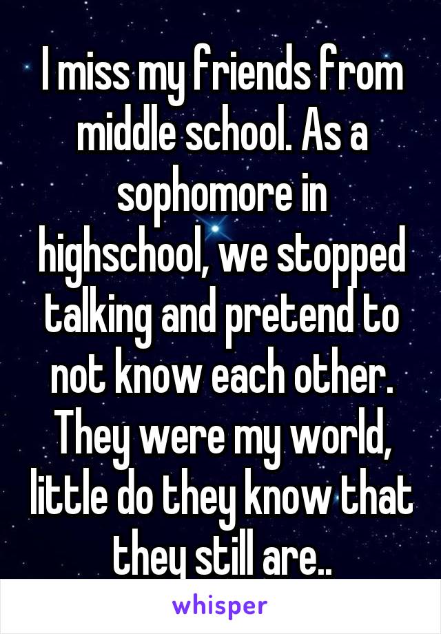 I miss my friends from middle school. As a sophomore in highschool, we stopped talking and pretend to not know each other. They were my world, little do they know that they still are..
