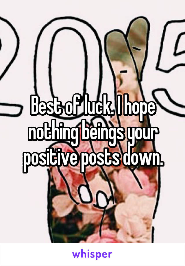 Best of luck. I hope nothing beings your positive posts down.