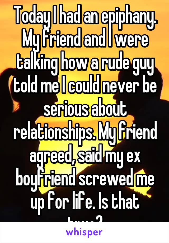 Today I had an epiphany. My friend and I were talking how a rude guy told me I could never be serious about relationships. My friend agreed, said my ex boyfriend screwed me up for life. Is that true?