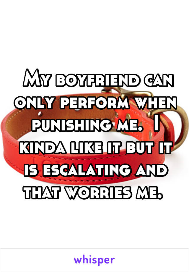  My boyfriend can only perform when punishing me.  I kinda like it but it is escalating and that worries me. 