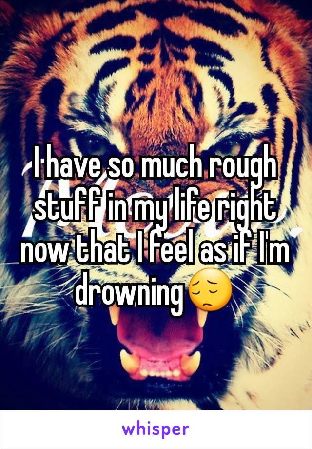 I have so much rough stuff in my life right now that I feel as if I'm drowning😔