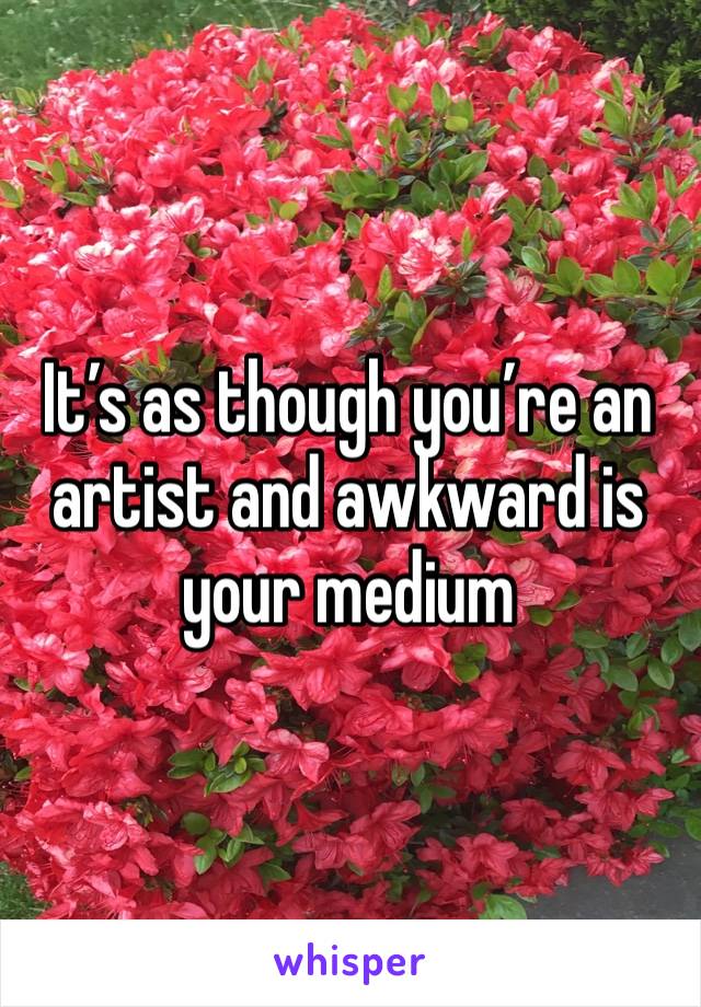 It’s as though you’re an artist and awkward is your medium