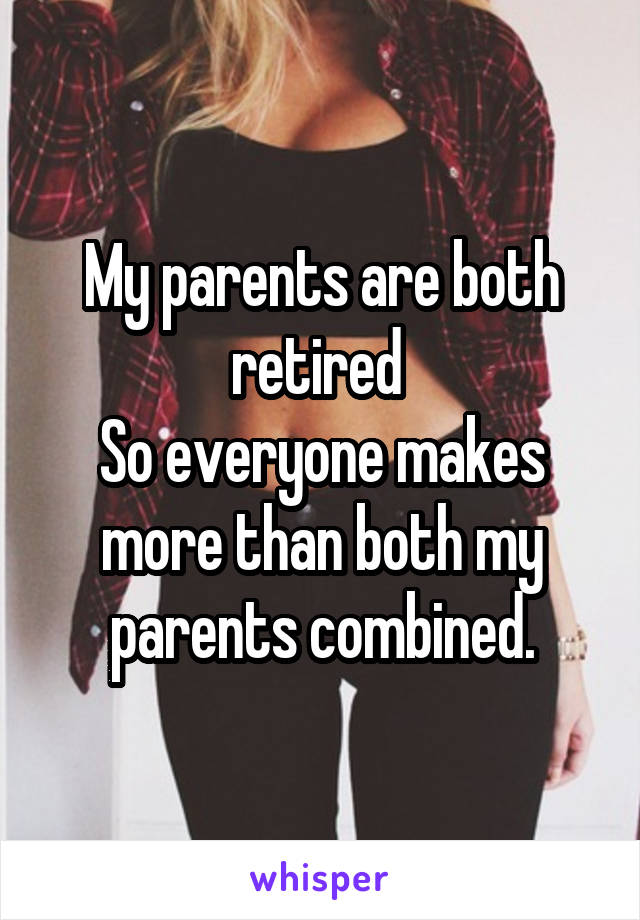 My parents are both retired 
So everyone makes more than both my parents combined.