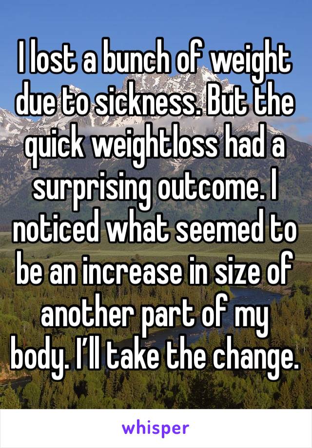 I lost a bunch of weight due to sickness. But the quick weightloss had a surprising outcome. I noticed what seemed to be an increase in size of another part of my body. I’ll take the change. 