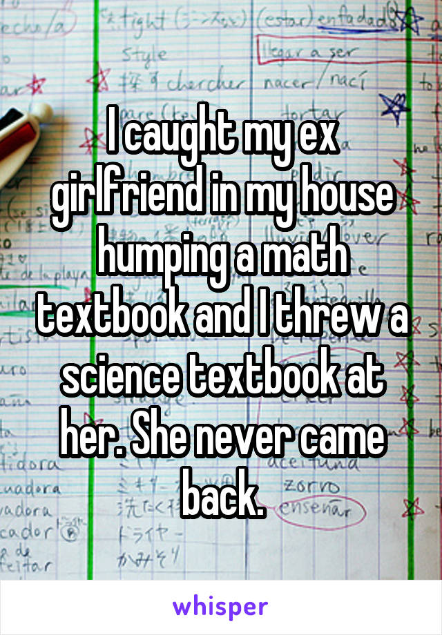 I caught my ex girlfriend in my house humping a math textbook and I threw a science textbook at her. She never came back.