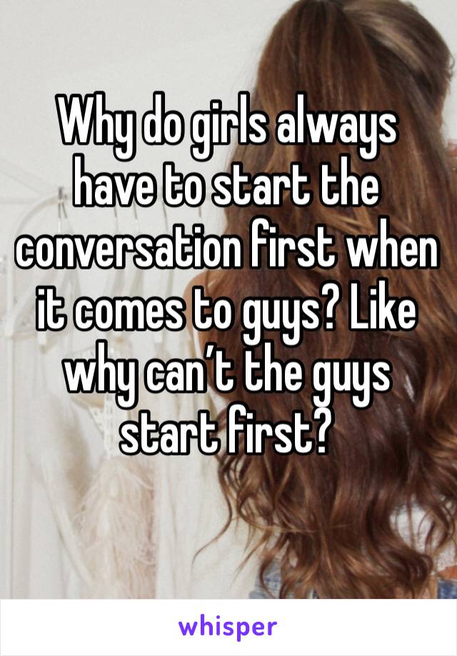 Why do girls always have to start the conversation first when it comes to guys? Like why can’t the guys start first? 