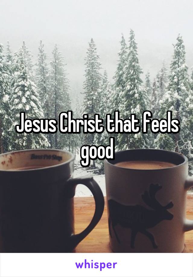 Jesus Christ that feels good