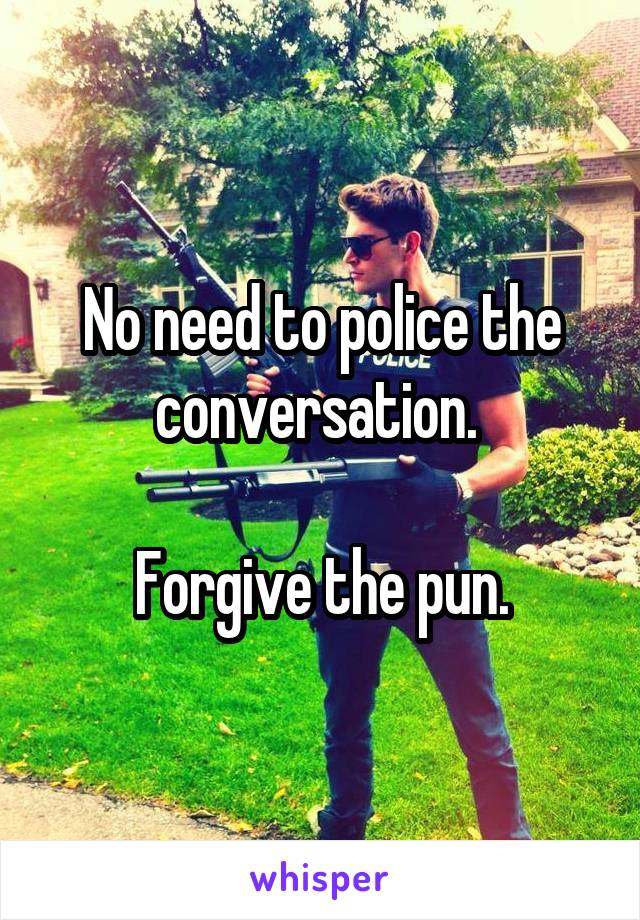 No need to police the conversation. 

Forgive the pun.