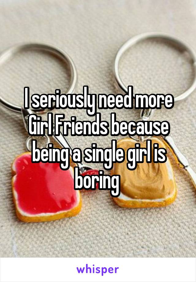 I seriously need more Girl Friends because being a single girl is boring 