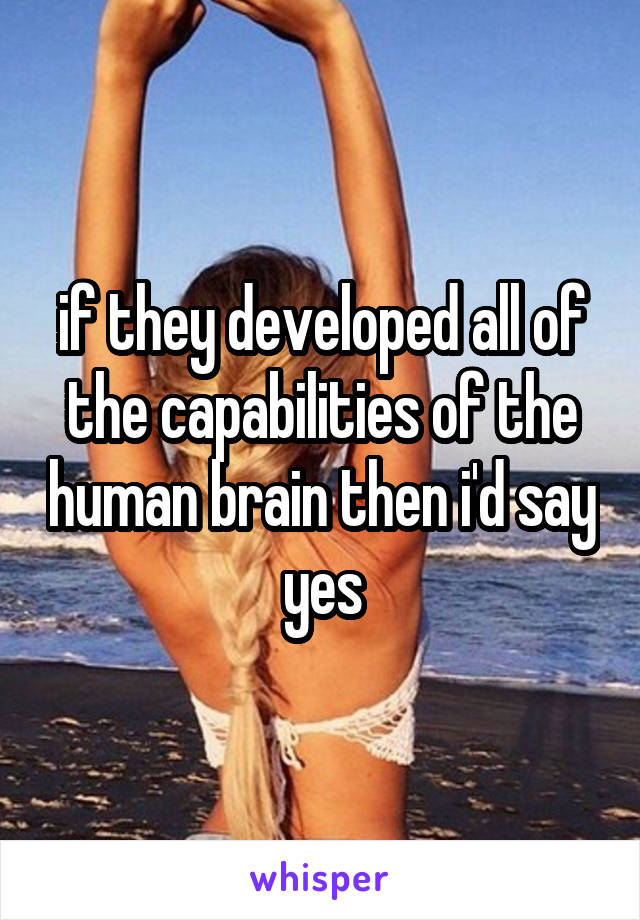 if they developed all of the capabilities of the human brain then i'd say yes