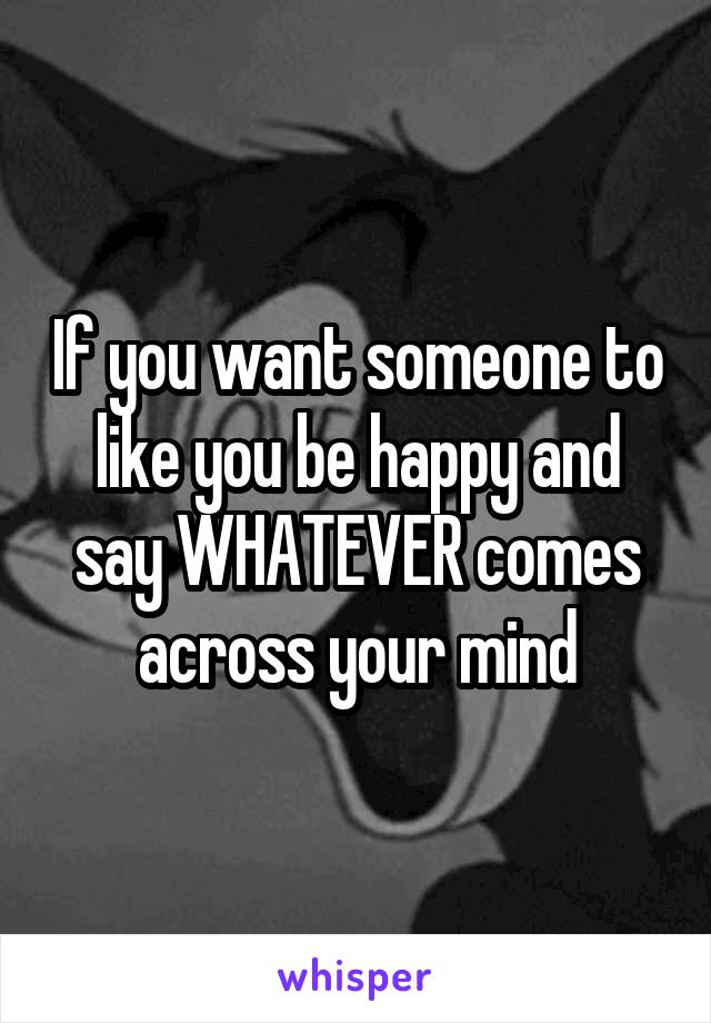 If you want someone to like you be happy and say WHATEVER comes across your mind