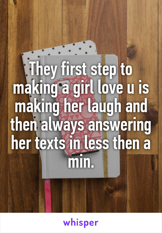 They first step to making a girl love u is making her laugh and then always answering her texts in less then a min.