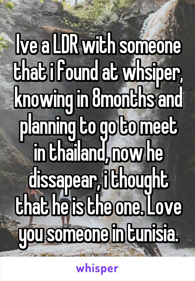 Ive a LDR with someone that i found at whsiper, knowing in 8months and planning to go to meet in thailand, now he dissapear, i thought that he is the one. Love you someone in tunisia.