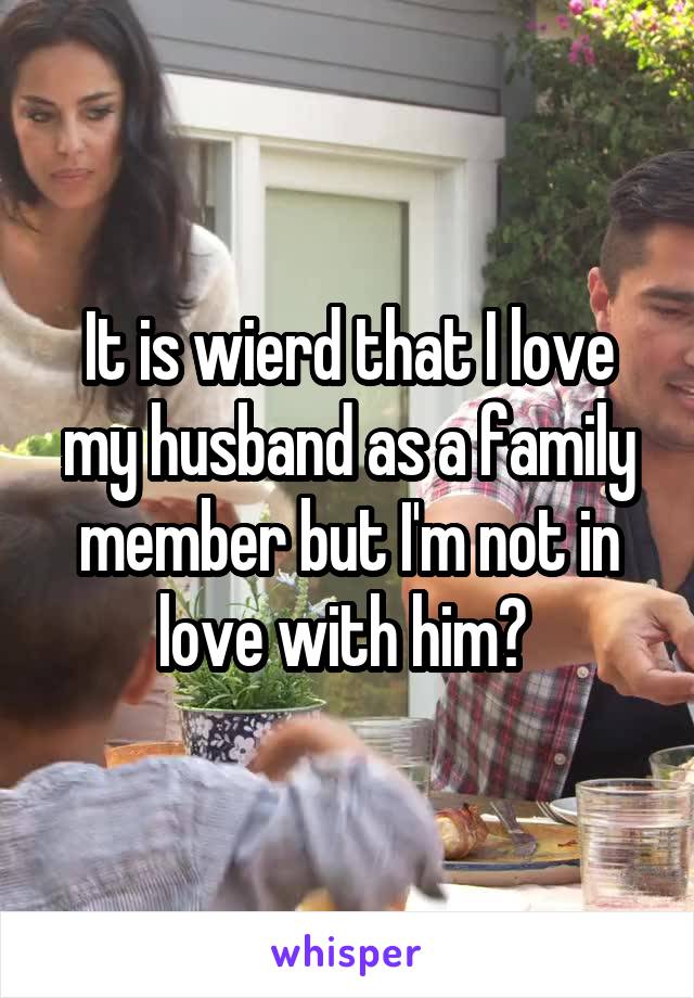 It is wierd that I love my husband as a family member but I'm not in love with him? 