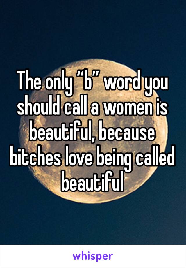 The only “b” word you should call a women is beautiful, because bitches love being called beautiful