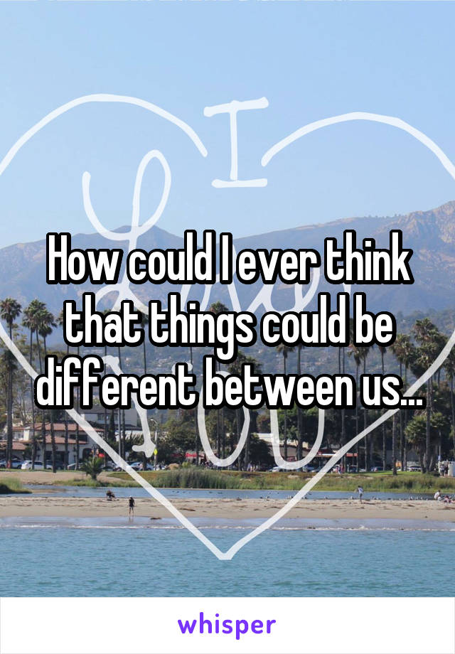 How could I ever think that things could be different between us...