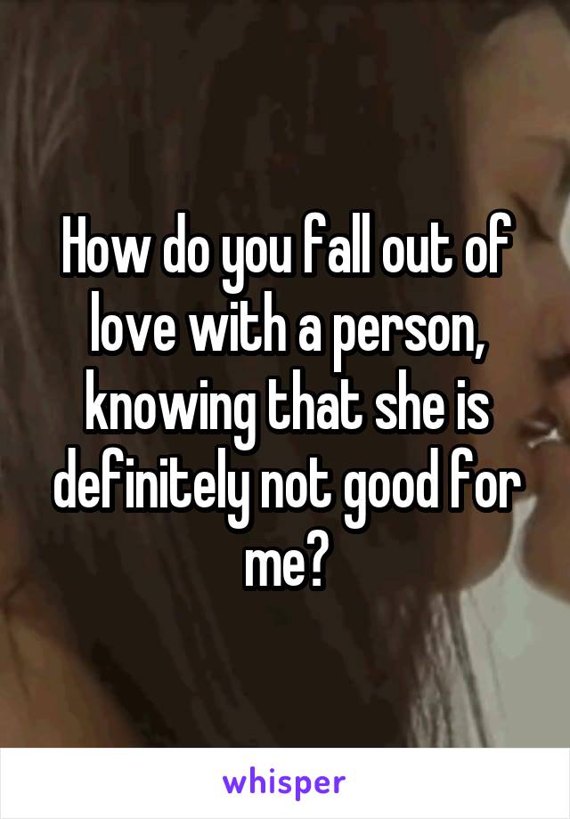 How do you fall out of love with a person, knowing that she is definitely not good for me?
