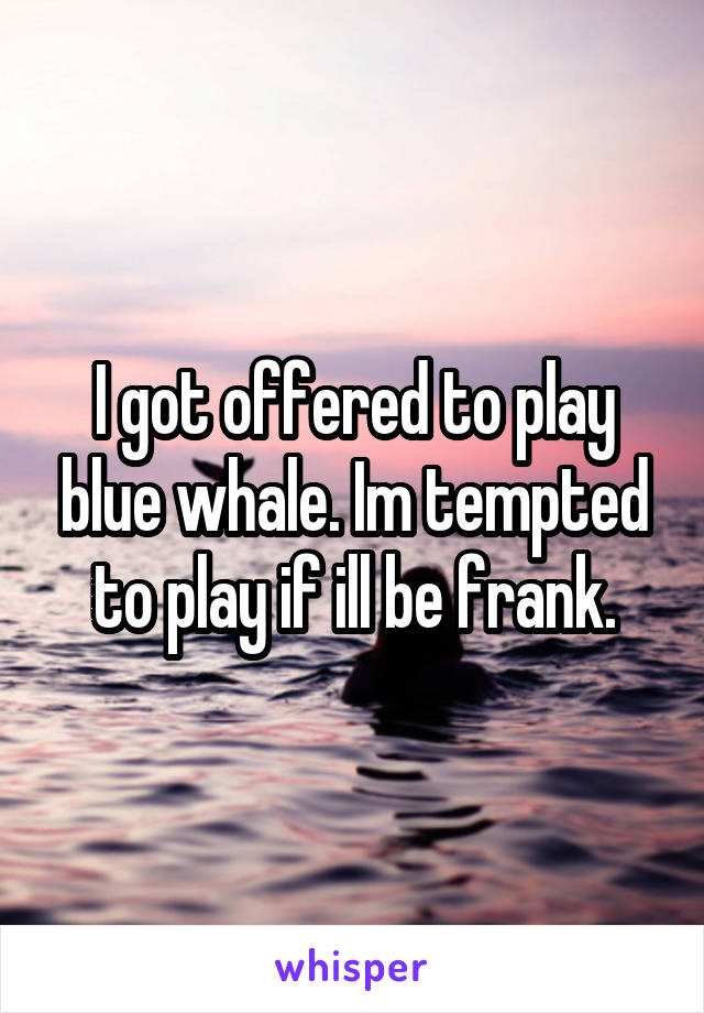 I got offered to play blue whale. Im tempted to play if ill be frank.